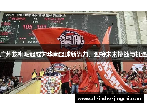 广州龙狮崛起成为华南篮球新势力,迎接未来挑战与机遇 广州龙狮崛起成为华南篮球新势力,迎接未来挑战与机遇